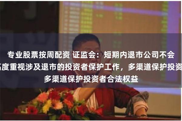 专业股票按周配资 证监会：短期内退市公司不会明显增加 高度重视涉及退市的投资者保护工作，多渠道保护投资者合法权益