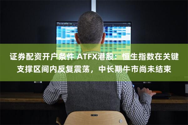 证券配资开户条件 ATFX港股：恒生指数在关键支撑区间内反复震荡，中长期牛市尚未结束