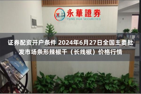 证券配资开户条件 2024年6月27日全国主要批发市场条形辣椒干（长线椒）价格行情