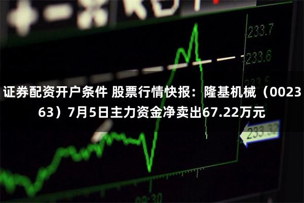 证券配资开户条件 股票行情快报：隆基机械（002363）7月5日主力资金净卖出67.22万元