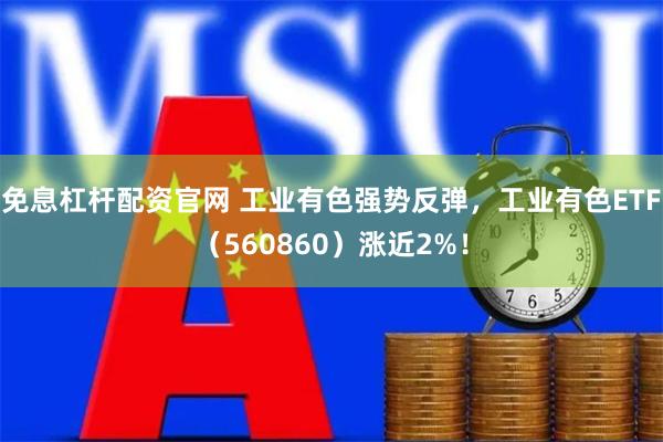 免息杠杆配资官网 工业有色强势反弹，工业有色ETF（560860）涨近2%！