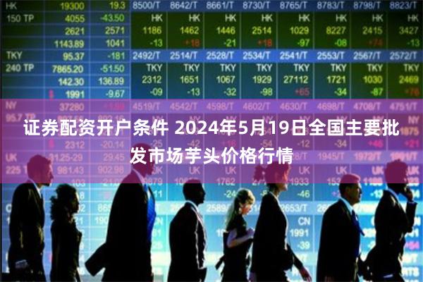 证券配资开户条件 2024年5月19日全国主要批发市场芋头价格行情