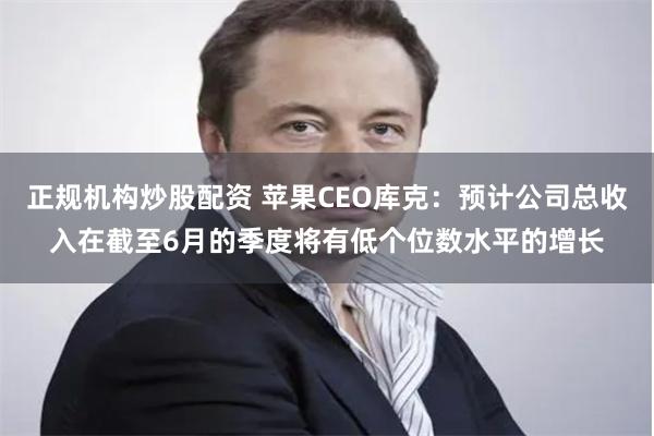 正规机构炒股配资 苹果CEO库克：预计公司总收入在截至6月的季度将有低个位数水平的增长