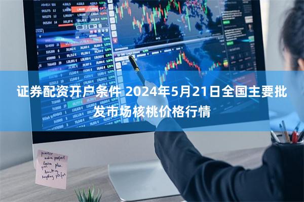 证券配资开户条件 2024年5月21日全国主要批发市场核桃价格行情