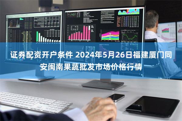 证券配资开户条件 2024年5月26日福建厦门同安闽南果蔬批发市场价格行情