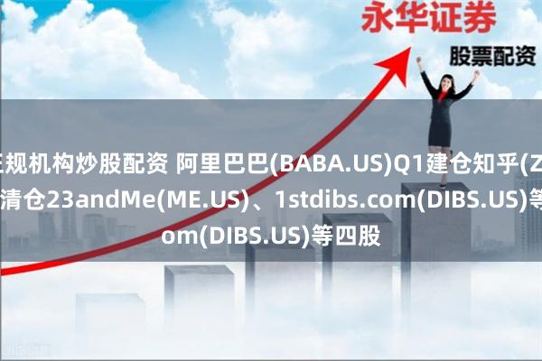 正规机构炒股配资 阿里巴巴(BABA.US)Q1建仓知乎(ZH.US) 清仓23andMe(ME.US)、1stdibs.com(DIBS.US)等四股