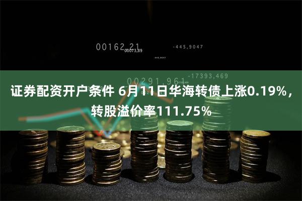 证券配资开户条件 6月11日华海转债上涨0.19%，转股溢价率111.75%