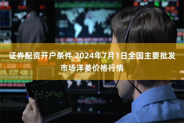 证券配资开户条件 2024年7月1日全国主要批发市场洋姜价格行情