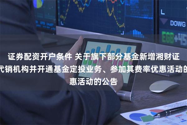 证券配资开户条件 关于旗下部分基金新增湘财证券为代销机构并开通基金定投业务、参加其费率优惠活动的公告