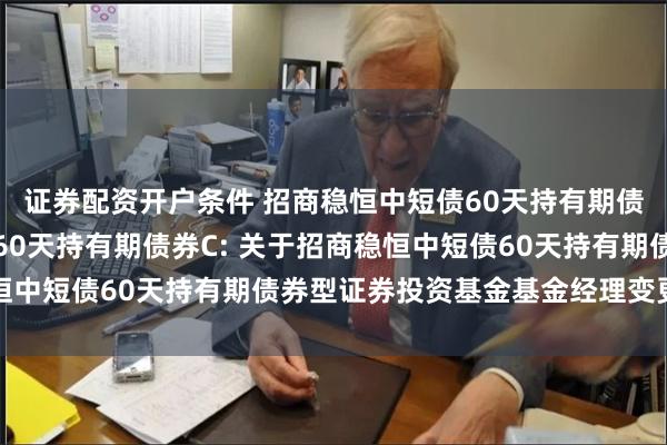 证券配资开户条件 招商稳恒中短债60天持有期债券A,招商稳恒中短债60天持有期债券C: 关于招商稳恒中短债60天持有期债券型证券投资基金基金经理变更的公告