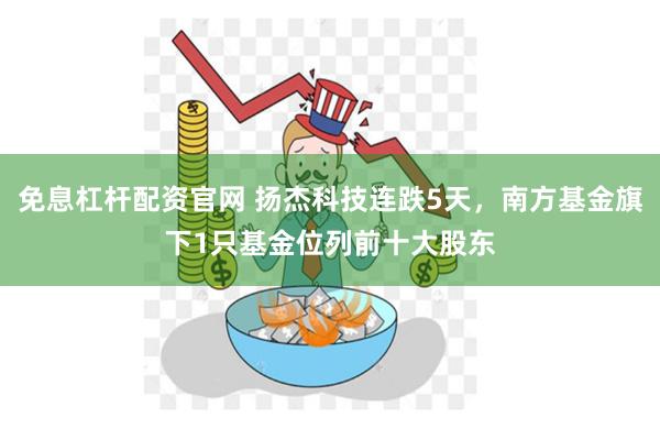 免息杠杆配资官网 扬杰科技连跌5天，南方基金旗下1只基金位列前十大股东