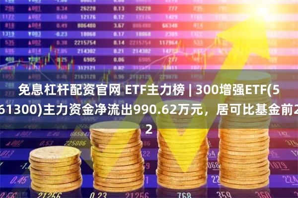 免息杠杆配资官网 ETF主力榜 | 300增强ETF(561300)主力资金净流出990.62万元，居可比基金前2