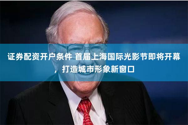 证券配资开户条件 首届上海国际光影节即将开幕，打造城市形象新窗口