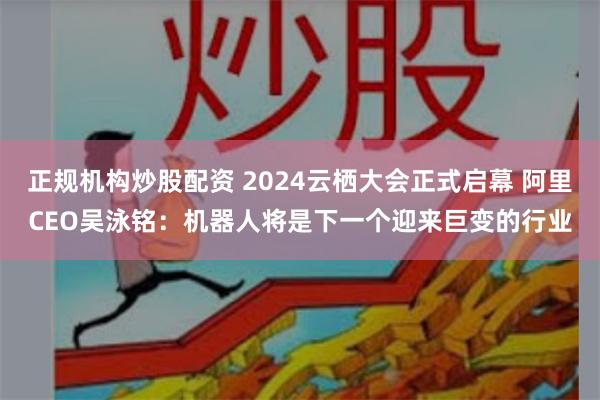 正规机构炒股配资 2024云栖大会正式启幕 阿里CEO吴泳铭：机器人将是下一个迎来巨变的行业