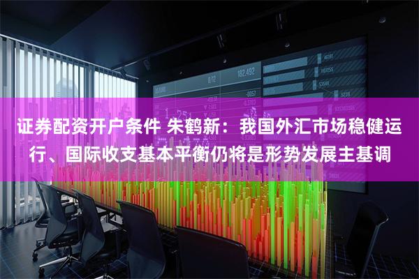 证券配资开户条件 朱鹤新：我国外汇市场稳健运行、国际收支基本平衡仍将是形势发展主基调