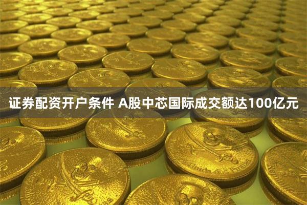 证券配资开户条件 A股中芯国际成交额达100亿元