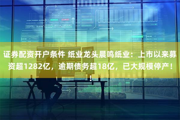 证券配资开户条件 纸业龙头晨鸣纸业：上市以来募资超1282亿，逾期债务超18亿，已大规模停产！