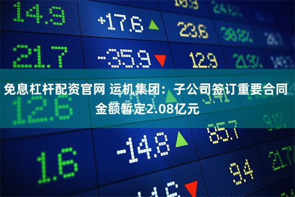 免息杠杆配资官网 运机集团：子公司签订重要合同 金额暂定2.08亿元