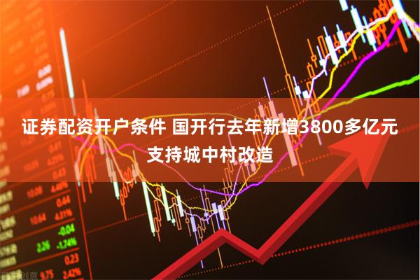 证券配资开户条件 国开行去年新增3800多亿元支持城中村改造