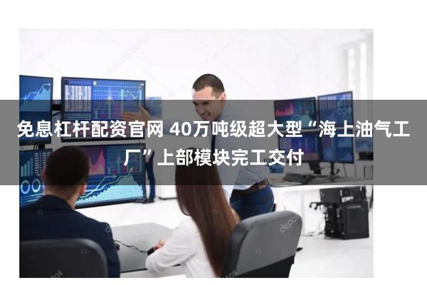 免息杠杆配资官网 40万吨级超大型“海上油气工厂”上部模块完工交付