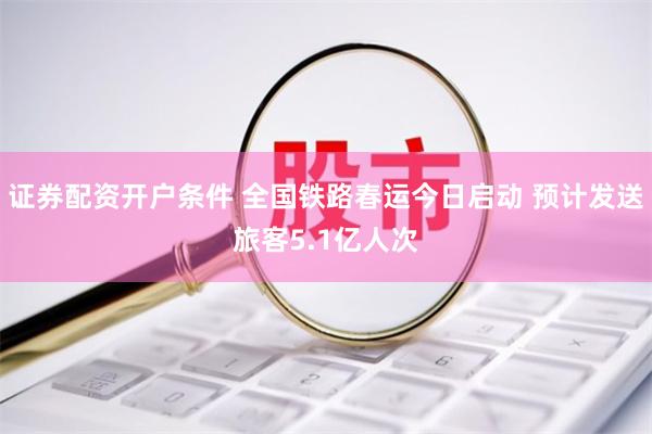 证券配资开户条件 全国铁路春运今日启动 预计发送旅客5.1亿人次