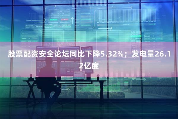 股票配资安全论坛同比下降5.32%；发电量26.12亿度