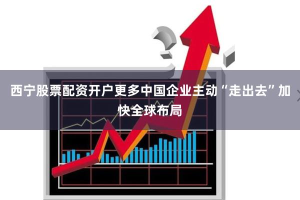 西宁股票配资开户更多中国企业主动“走出去”加快全球布局