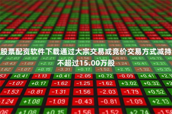 股票配资软件下载通过大宗交易或竞价交易方式减持不超过15.00万股
