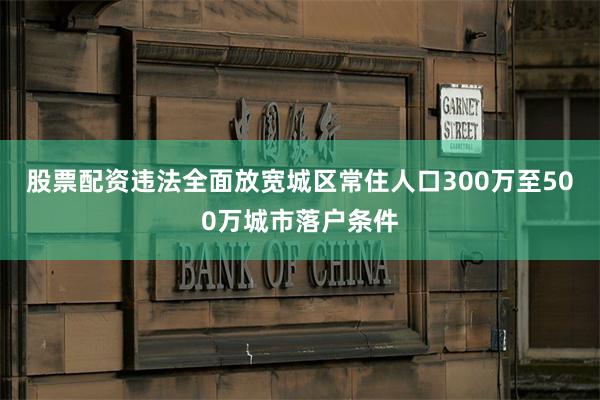 股票配资违法全面放宽城区常住人口300万至500万城市落户条件