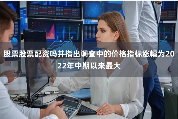 股票股票配资吗并指出调查中的价格指标涨幅为2022年中期以来最大