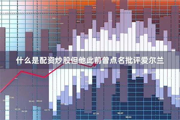 什么是配资炒股但他此前曾点名批评爱尔兰
